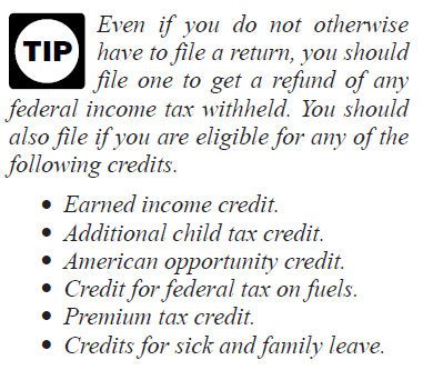 Tip: Even if you do not otherwise have to file a return, you should file one to get a refund of any federal income tax withheld. You should also file if you are eligible for any of the following credits: Earned income credit, Additional child tax credit, American opportunity credit, Credit for federal tax on fuels, Premium tax credit, Credits for sick and family leave.